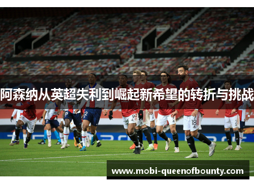 阿森纳从英超失利到崛起新希望的转折与挑战 阿森纳从英超失利到崛起新希望的转折与挑战